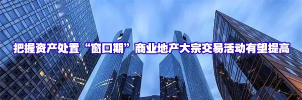 把握資產(chǎn)處置“窗口期”商業(yè)地產(chǎn)大宗交易活動(dòng)有望提高