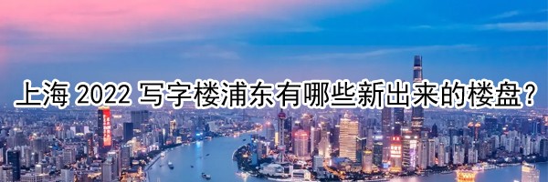 上海2022寫字樓浦東有哪些新出來的樓盤？